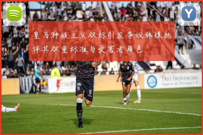 皇马种族主义双标引发争议韩媒批评其双重标准与受害者角色