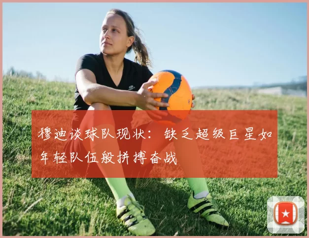 穆迪谈球队现状：缺乏超级巨星如年轻队伍般拼搏奋战