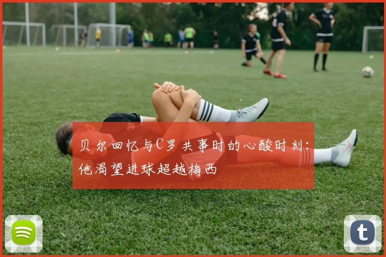 贝尔回忆与C罗共事时的心酸时刻：他渴望进球超越梅西