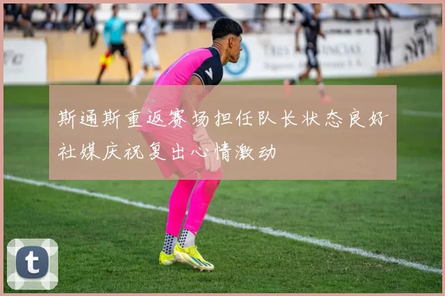 斯通斯重返赛场担任队长状态良好社媒庆祝复出心情激动