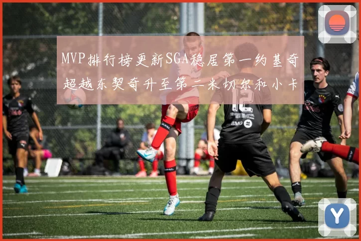 MVP排行榜更新SGA稳居第一约基奇超越东契奇升至第二米切尔和小卡表现引关注