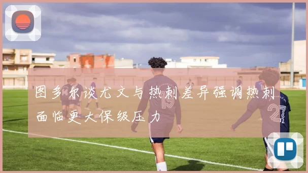 图多尔谈尤文与热刺差异强调热刺面临更大保级压力