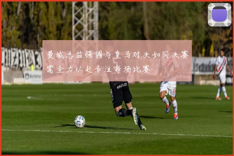 曼城总监强调与皇马对决如同决赛需全力以赴专注每场比赛