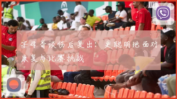 字母哥谈伤后复出：更聪明地面对康复与比赛挑战