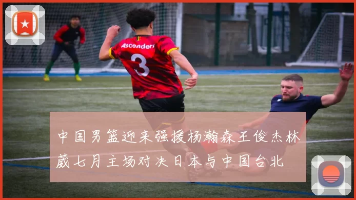中国男篮迎来强援杨瀚森王俊杰林葳七月主场对决日本与中国台北