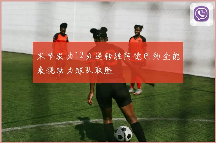 末节发力12分逆转胜阿德巴约全能表现助力球队取胜