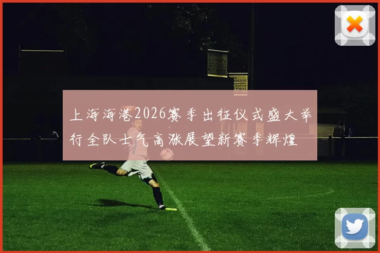 上海海港2026赛季出征仪式盛大举行全队士气高涨展望新赛季辉煌