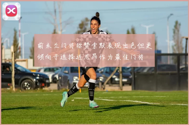 前米兰门将称赞索默表现出色但更倾向于选择迈尼昂作为最佳门将