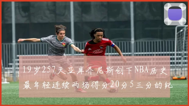 19岁257天亚库乔尼斯创下NBA历史最年轻连续两场得分20分5三分的纪录