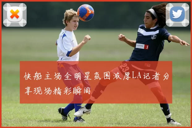 快船主场全明星氛围浓厚LA记者分享现场精彩瞬间