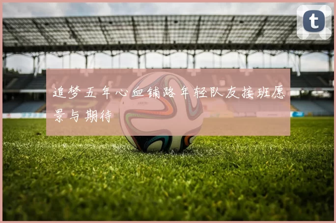 追梦五年心血铺路年轻队友接班愿景与期待