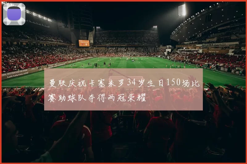 曼联庆祝卡塞米罗34岁生日150场比赛助球队夺得两冠荣耀