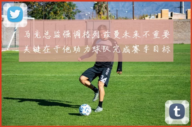 马竞总监强调格列兹曼未来不重要关键在于他助力球队完成赛季目标
