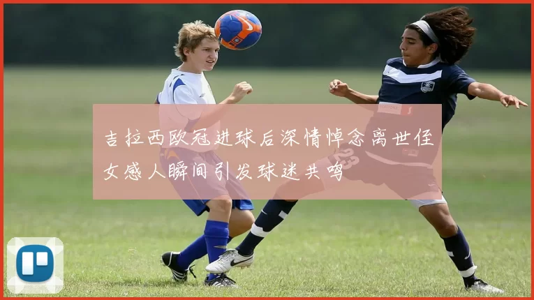 吉拉西欧冠进球后深情悼念离世侄女感人瞬间引发球迷共鸣