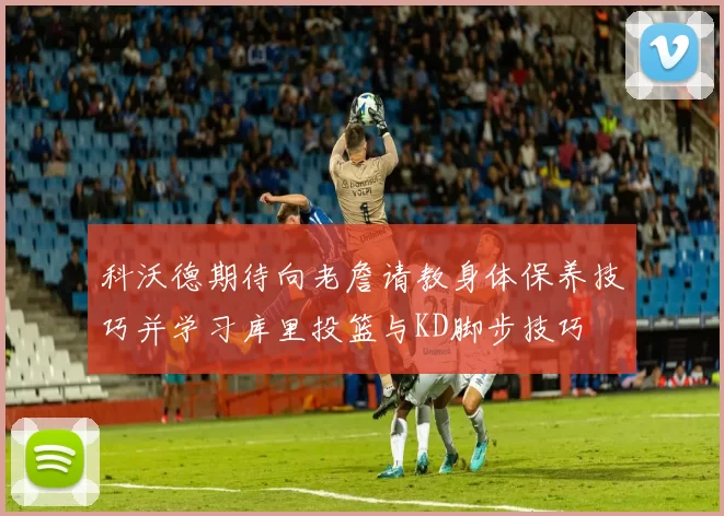 科沃德期待向老詹请教身体保养技巧并学习库里投篮与KD脚步技巧
