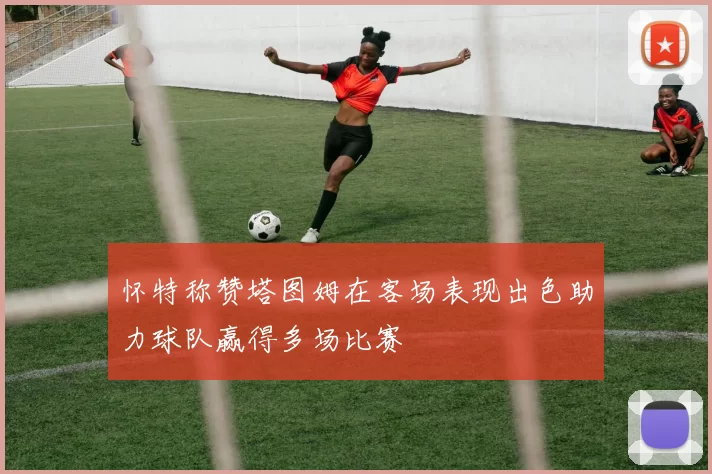 怀特称赞塔图姆在客场表现出色助力球队赢得多场比赛
