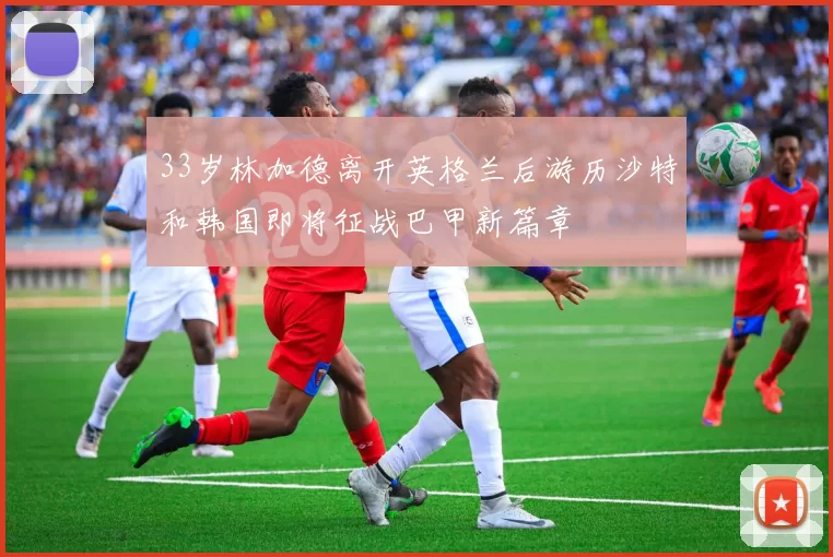 33岁林加德离开英格兰后游历沙特和韩国即将征战巴甲新篇章