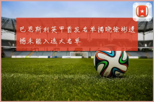 巴恩斯利英甲首发名单揭晓徐彬遗憾未能入选大名单