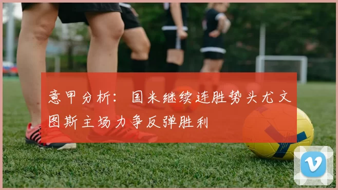 意甲分析：国米继续连胜势头尤文图斯主场力争反弹胜利