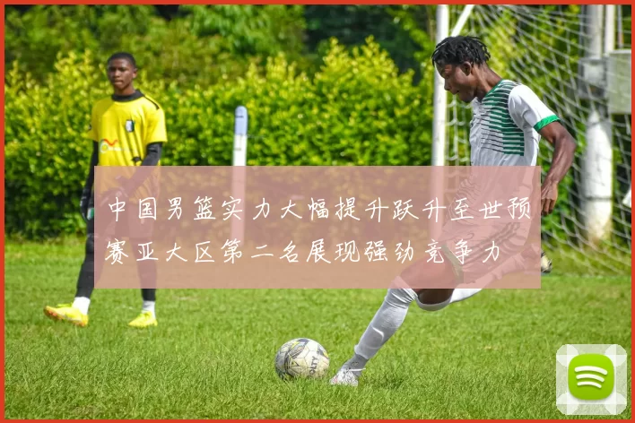 中国男篮实力大幅提升跃升至世预赛亚大区第二名展现强劲竞争力