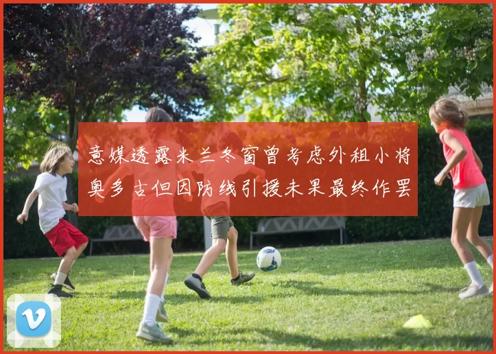 意媒透露米兰冬窗曾考虑外租小将奥多古但因防线引援未果最终作罢