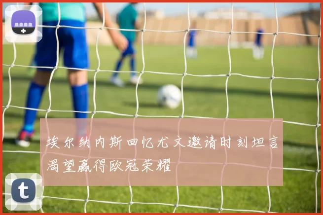 埃尔纳内斯回忆尤文邀请时刻坦言渴望赢得欧冠荣耀